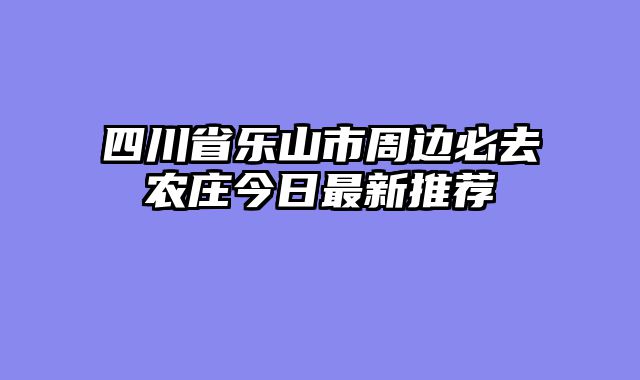 四川省乐山市周边必去农庄今日最新推荐