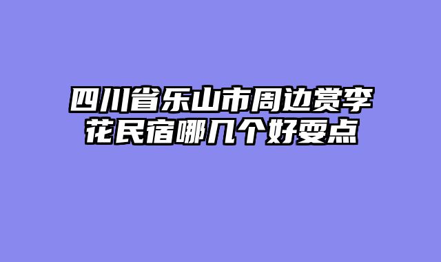 四川省乐山市周边赏李花民宿哪几个好耍点