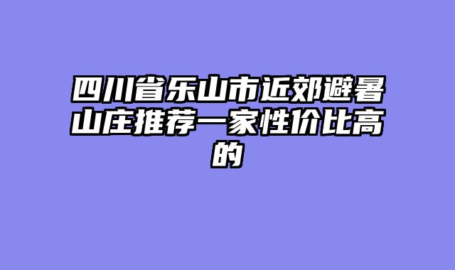 四川省乐山市近郊避暑山庄推荐一家性价比高的