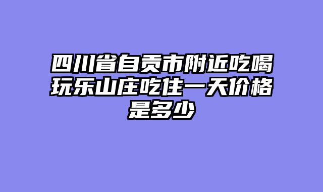 四川省自贡市附近吃喝玩乐山庄吃住一天价格是多少