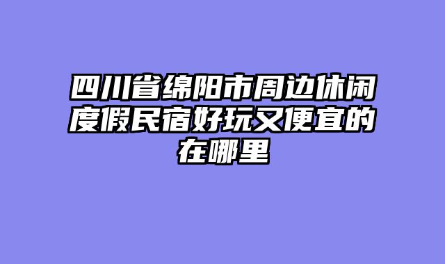 四川省绵阳市周边休闲度假民宿好玩又便宜的在哪里