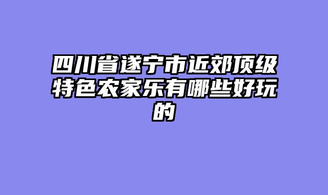 四川省遂宁市近郊顶级特色农家乐有哪些好玩的