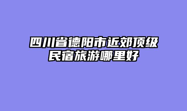 四川省德阳市近郊顶级民宿旅游哪里好