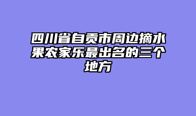 四川省自贡市周边摘水果农家乐最出名的三个地方