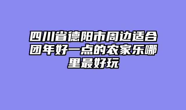 四川省德阳市周边适合团年好一点的农家乐哪里最好玩