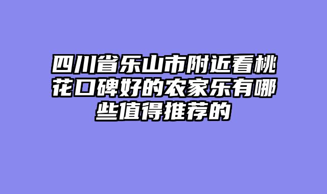 四川省乐山市附近看桃花口碑好的农家乐有哪些值得推荐的