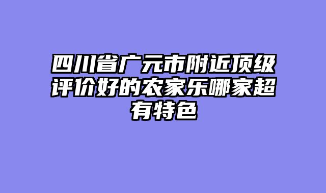 四川省广元市附近顶级评价好的农家乐哪家超有特色