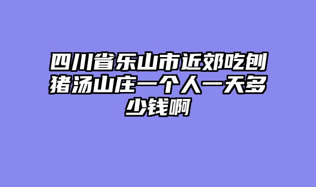 四川省乐山市近郊吃刨猪汤山庄一个人一天多少钱啊
