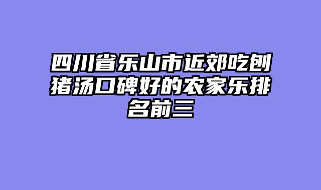 四川省乐山市近郊吃刨猪汤口碑好的农家乐排名前三
