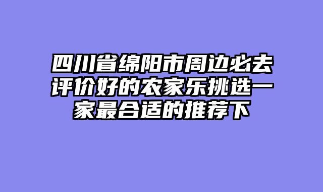 四川省绵阳市周边必去评价好的农家乐挑选一家最合适的推荐下