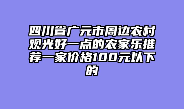 四川省广元市周边农村观光好一点的农家乐推荐一家价格100元以下的