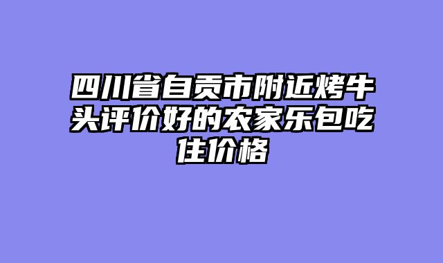 四川省自贡市附近烤牛头评价好的农家乐包吃住价格