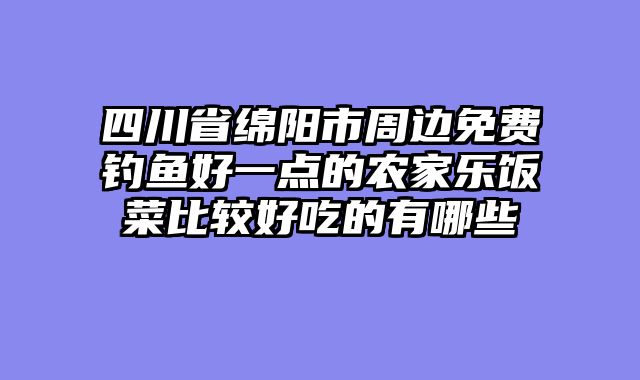 四川省绵阳市周边免费钓鱼好一点的农家乐饭菜比较好吃的有哪些