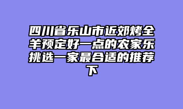 四川省乐山市近郊烤全羊预定好一点的农家乐挑选一家最合适的推荐下