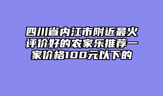 四川省内江市附近最火评价好的农家乐推荐一家价格100元以下的