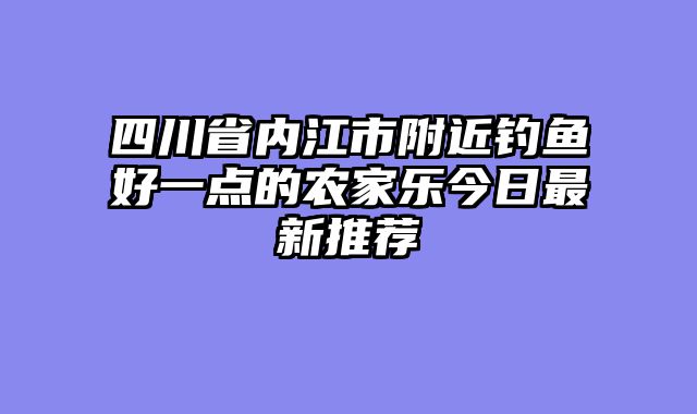 四川省内江市附近钓鱼好一点的农家乐今日最新推荐
