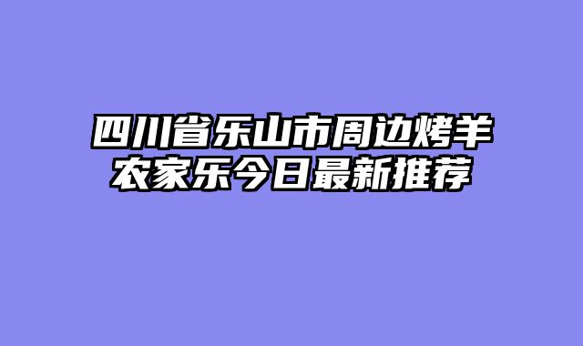 四川省乐山市周边烤羊农家乐今日最新推荐