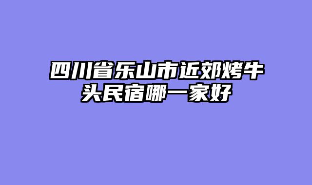 四川省乐山市近郊烤牛头民宿哪一家好
