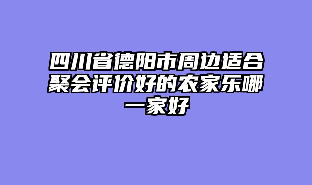四川省德阳市周边适合聚会评价好的农家乐哪一家好