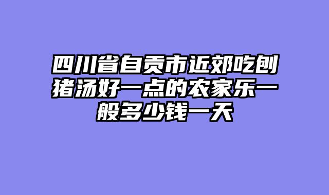 四川省自贡市近郊吃刨猪汤好一点的农家乐一般多少钱一天