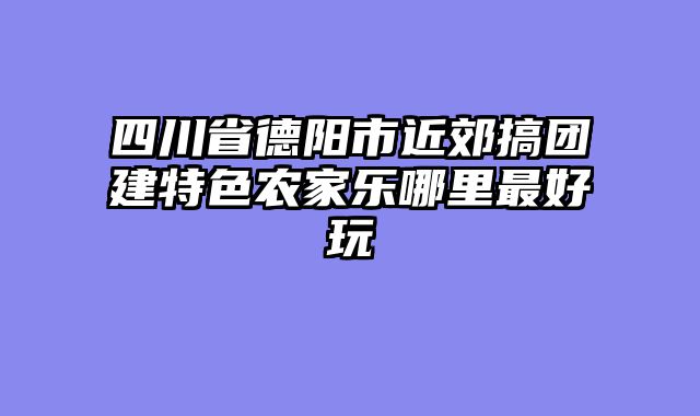 四川省德阳市近郊搞团建特色农家乐哪里最好玩