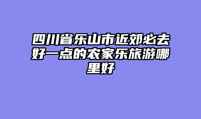 四川省乐山市近郊必去好一点的农家乐旅游哪里好