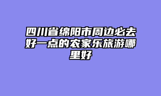 四川省绵阳市周边必去好一点的农家乐旅游哪里好