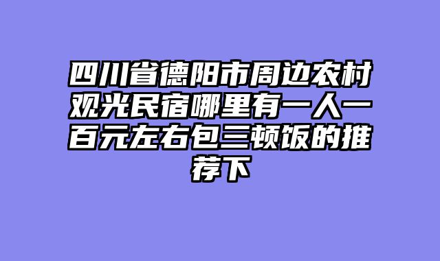 四川省德阳市周边农村观光民宿哪里有一人一百元左右包三顿饭的推荐下