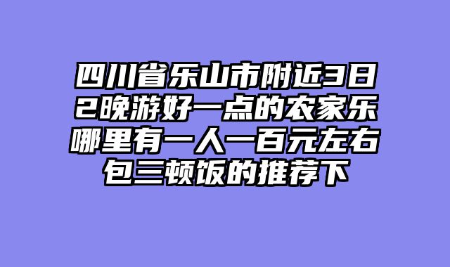 四川省乐山市附近3日2晚游好一点的农家乐哪里有一人一百元左右包三顿饭的推荐下