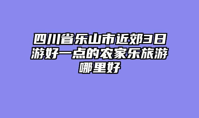 四川省乐山市近郊3日游好一点的农家乐旅游哪里好