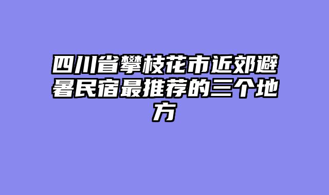 四川省攀枝花市近郊避暑民宿最推荐的三个地方
