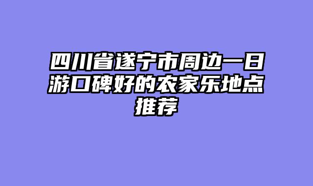 四川省遂宁市周边一日游口碑好的农家乐地点推荐