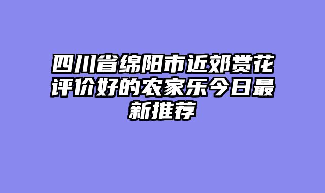 四川省绵阳市近郊赏花评价好的农家乐今日最新推荐