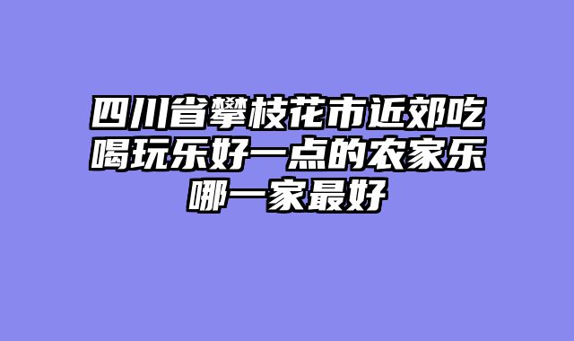 四川省攀枝花市近郊吃喝玩乐好一点的农家乐哪一家最好