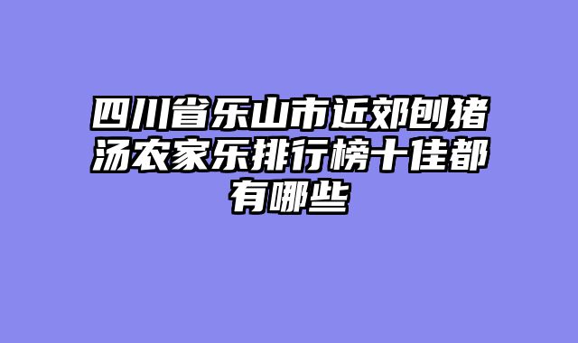 四川省乐山市近郊刨猪汤农家乐排行榜十佳都有哪些