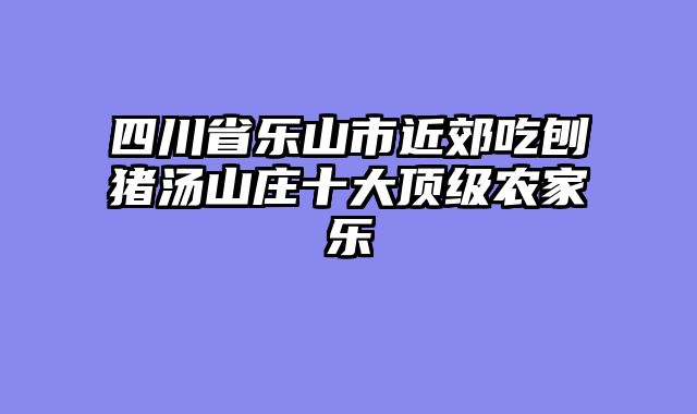 四川省乐山市近郊吃刨猪汤山庄十大顶级农家乐