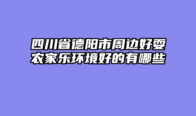 四川省德阳市周边好耍农家乐环境好的有哪些