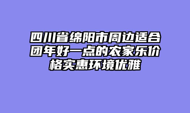 四川省绵阳市周边适合团年好一点的农家乐价格实惠环境优雅