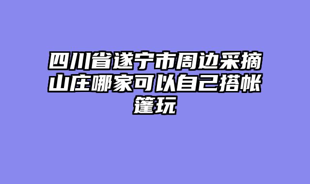 四川省遂宁市周边采摘山庄哪家可以自己搭帐篷玩