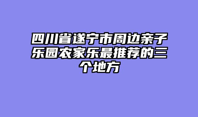四川省遂宁市周边亲子乐园农家乐最推荐的三个地方