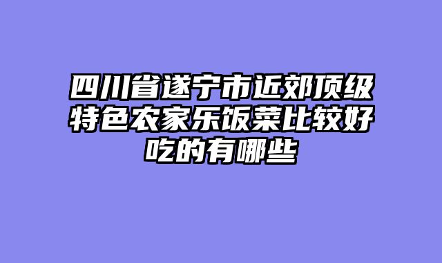 四川省遂宁市近郊顶级特色农家乐饭菜比较好吃的有哪些