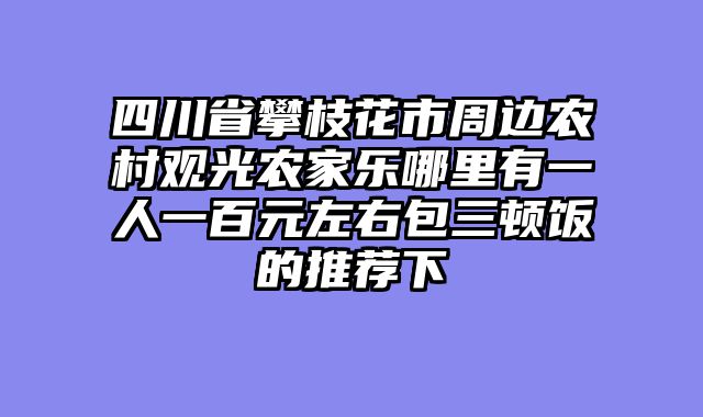 四川省攀枝花市周边农村观光农家乐哪里有一人一百元左右包三顿饭的推荐下