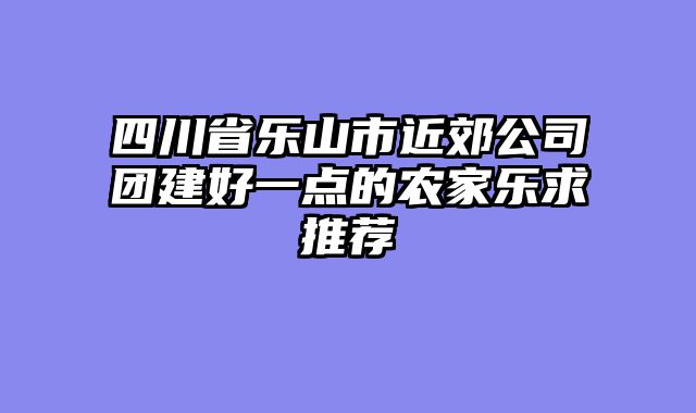 四川省乐山市近郊公司团建好一点的农家乐求推荐