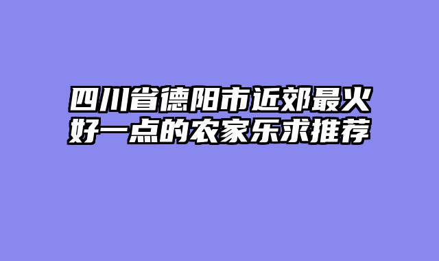 四川省德阳市近郊最火好一点的农家乐求推荐