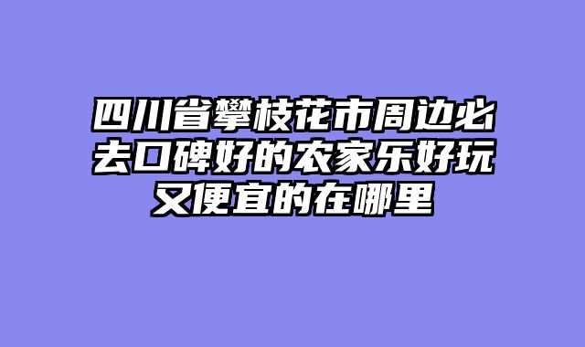 四川省攀枝花市周边必去口碑好的农家乐好玩又便宜的在哪里