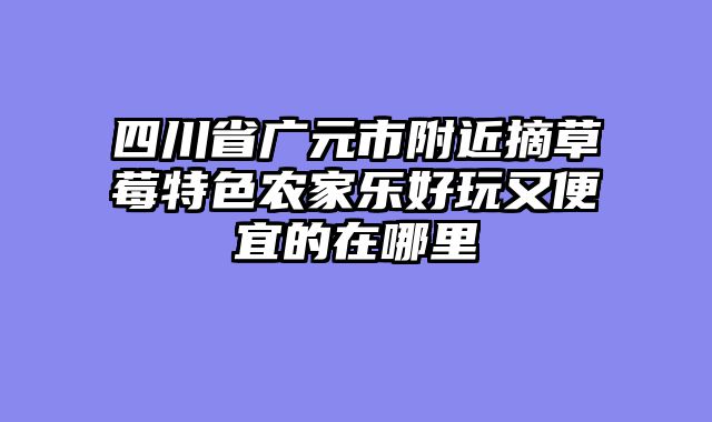 四川省广元市附近摘草莓特色农家乐好玩又便宜的在哪里