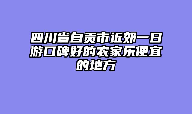 四川省自贡市近郊一日游口碑好的农家乐便宜的地方