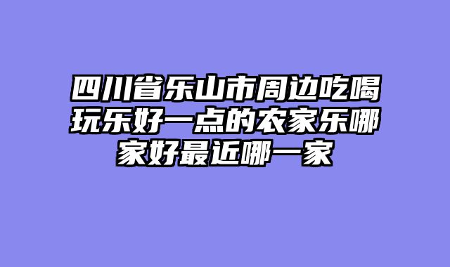 四川省乐山市周边吃喝玩乐好一点的农家乐哪家好最近哪一家