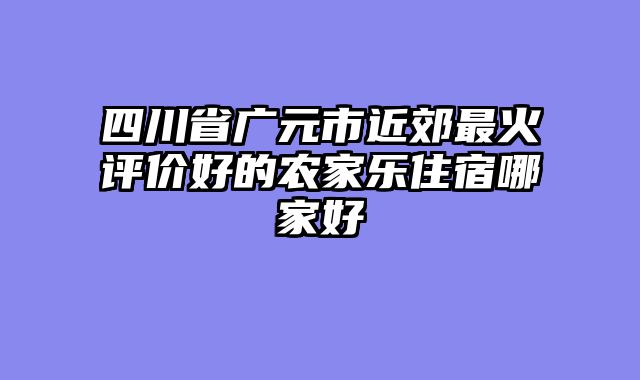 四川省广元市近郊最火评价好的农家乐住宿哪家好