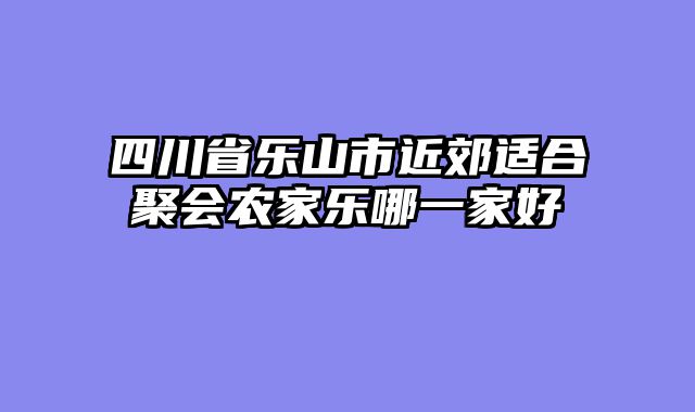 四川省乐山市近郊适合聚会农家乐哪一家好